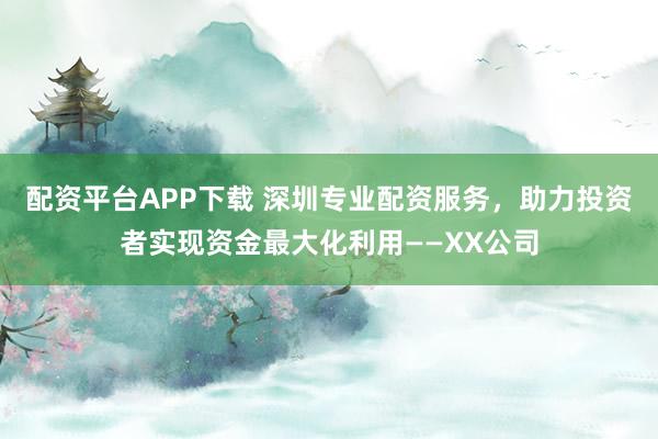 配资平台APP下载 深圳专业配资服务，助力投资者实现资金最大化利用——XX公司