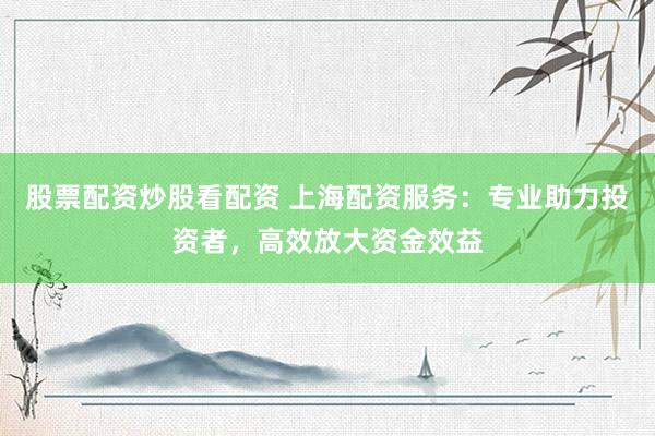 股票配资炒股看配资 上海配资服务：专业助力投资者，高效放大资金效益