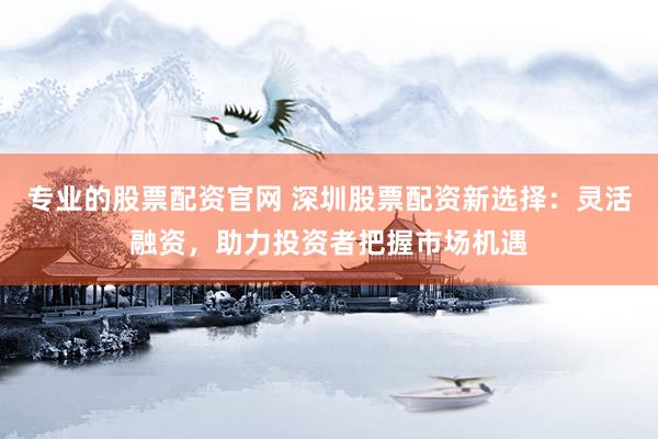 专业的股票配资官网 深圳股票配资新选择：灵活融资，助力投资者把握市场机遇