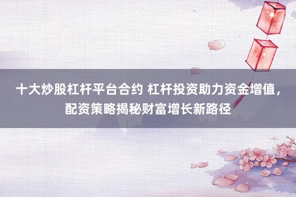 十大炒股杠杆平台合约 杠杆投资助力资金增值，配资策略揭秘财富增长新路径