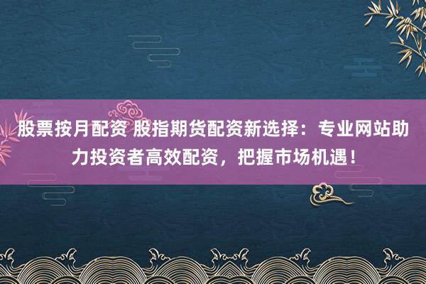 股票按月配资 股指期货配资新选择：专业网站助力投资者高效配资，把握市场机遇！
