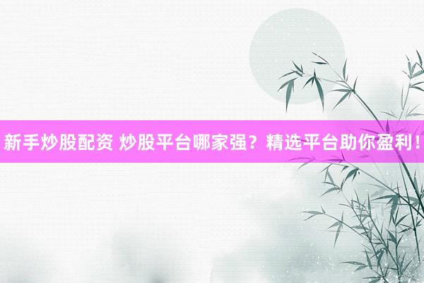 新手炒股配资 炒股平台哪家强？精选平台助你盈利！