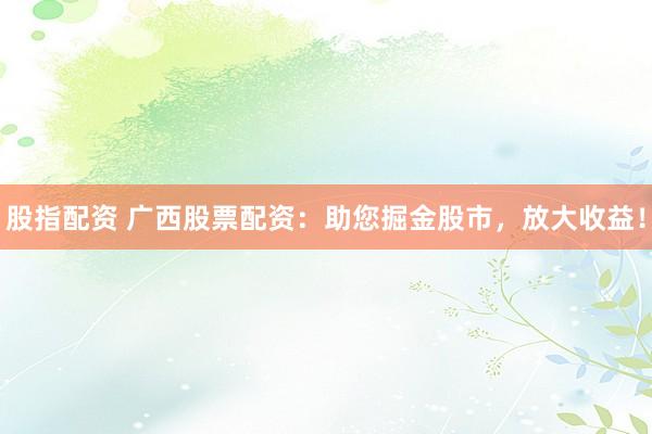 股指配资 广西股票配资：助您掘金股市，放大收益！