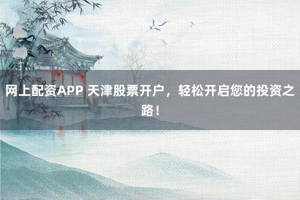 网上配资APP 天津股票开户，轻松开启您的投资之路！