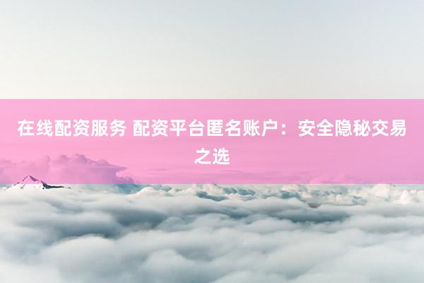 在线配资服务 配资平台匿名账户：安全隐秘交易之选