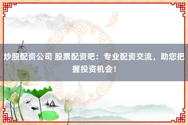 炒股配资公司 股票配资吧：专业配资交流，助您把握投资机会！