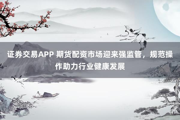 证券交易APP 期货配资市场迎来强监管，规范操作助力行业健康发展