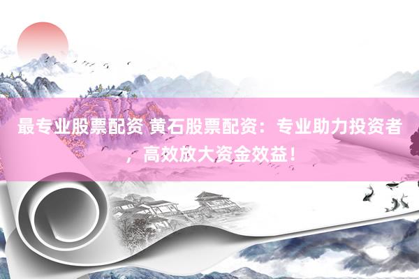 最专业股票配资 黄石股票配资：专业助力投资者，高效放大资金效益！