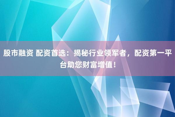 股市融资 配资首选：揭秘行业领军者，配资第一平台助您财富增值！