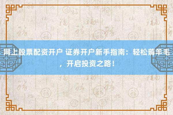 网上股票配资开户 证券开户新手指南：轻松薅羊毛，开启投资之路！