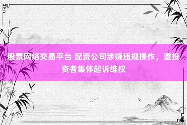 股票网络交易平台 配资公司涉嫌违规操作，遭投资者集体起诉维权