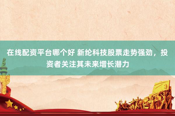 在线配资平台哪个好 新纶科技股票走势强劲，投资者关注其未来增长潜力