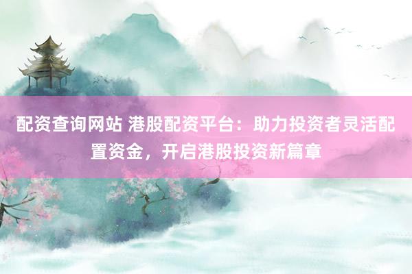配资查询网站 港股配资平台：助力投资者灵活配置资金，开启港股投资新篇章