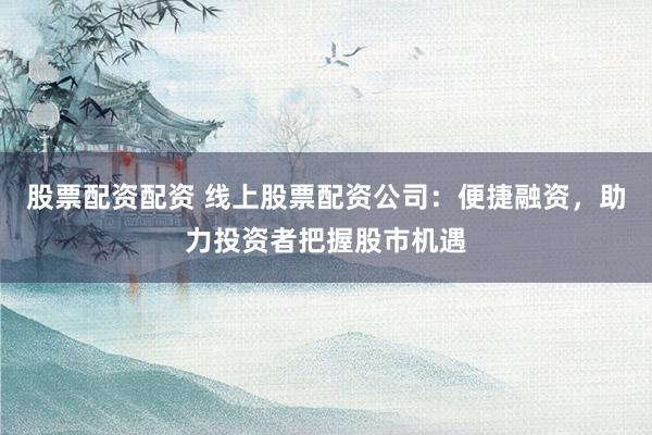 股票配资配资 线上股票配资公司：便捷融资，助力投资者把握股市机遇