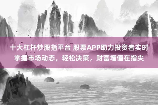 十大杠杆炒股指平台 股票APP助力投资者实时掌握市场动态，轻松决策，财富增值在指尖