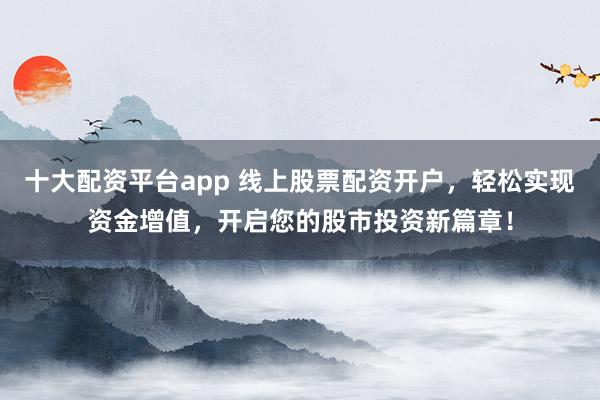 十大配资平台app 线上股票配资开户，轻松实现资金增值，开启您的股市投资新篇章！