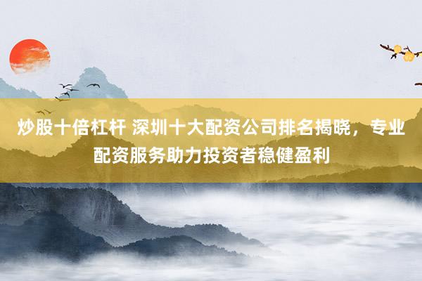 炒股十倍杠杆 深圳十大配资公司排名揭晓，专业配资服务助力投资者稳健盈利