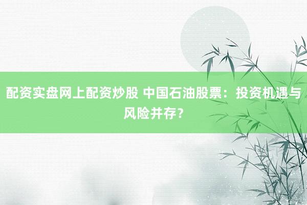 配资实盘网上配资炒股 中国石油股票：投资机遇与风险并存？