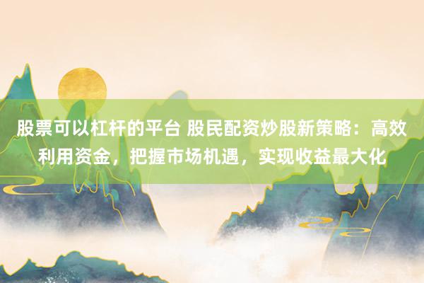 股票可以杠杆的平台 股民配资炒股新策略：高效利用资金，把握市场机遇，实现收益最大化
