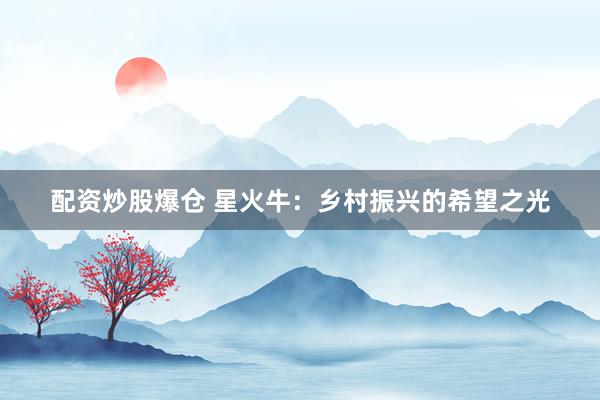 配资炒股爆仓 星火牛：乡村振兴的希望之光