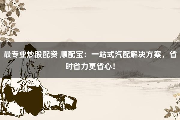 最专业炒股配资 顺配宝：一站式汽配解决方案，省时省力更省心！