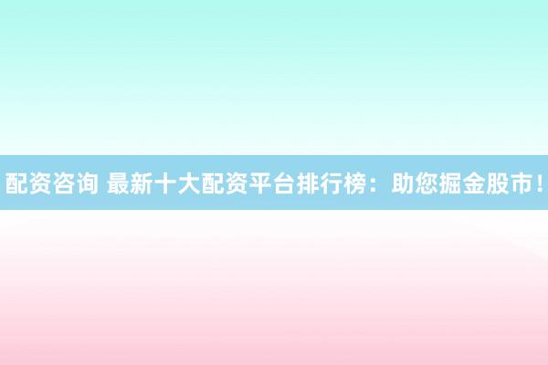 配资咨询 最新十大配资平台排行榜：助您掘金股市！
