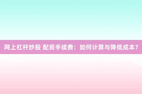 网上杠杆炒股 配资手续费：如何计算与降低成本？