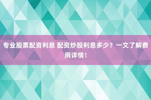 专业股票配资利息 配资炒股利息多少？一文了解费用详情！
