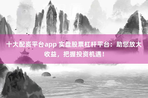 十大配资平台app 实盘股票杠杆平台：助您放大收益，把握投资机遇！