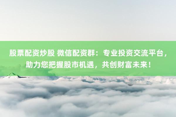 股票配资炒股 微信配资群：专业投资交流平台，助力您把握股市机遇，共创财富未来！