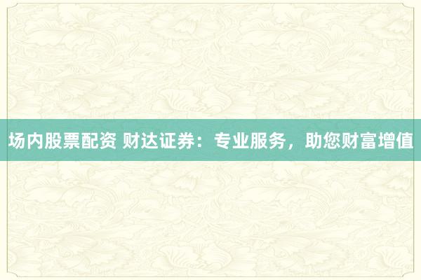 场内股票配资 财达证券：专业服务，助您财富增值