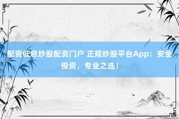 配资低息炒股配资门户 正规炒股平台App：安全投资，专业之选！
