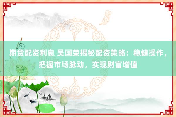 期货配资利息 吴国荣揭秘配资策略：稳健操作，把握市场脉动，实现财富增值