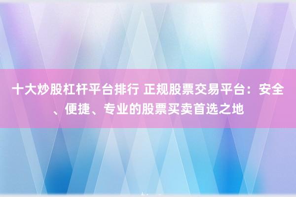 十大炒股杠杆平台排行 正规股票交易平台：安全、便捷、专业的股票买卖首选之地