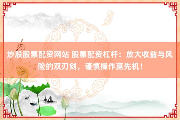 炒股股票配资网站 股票配资杠杆：放大收益与风险的双刃剑，谨慎操作赢先机！