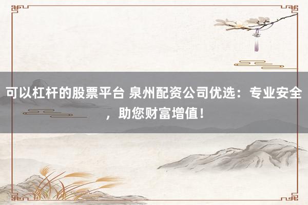 可以杠杆的股票平台 泉州配资公司优选：专业安全，助您财富增值！