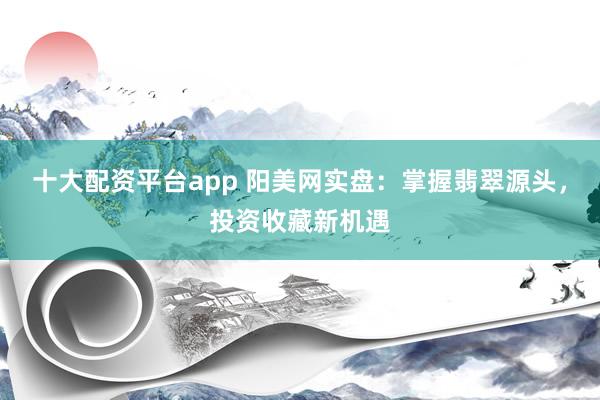 十大配资平台app 阳美网实盘：掌握翡翠源头，投资收藏新机遇