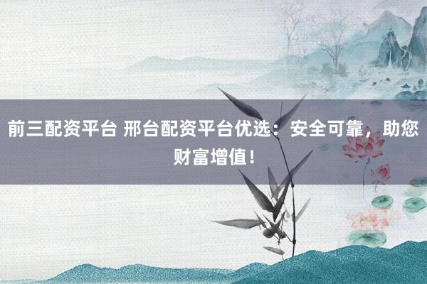 前三配资平台 邢台配资平台优选：安全可靠，助您财富增值！