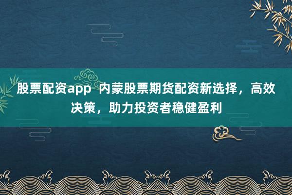 股票配资app  内蒙股票期货配资新选择，高效决策，助力投资者稳健盈利