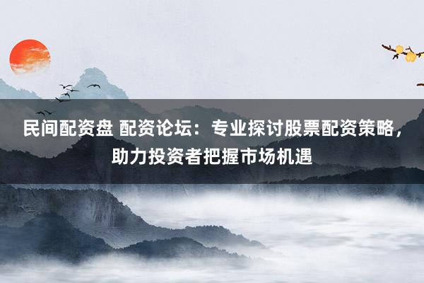 民间配资盘 配资论坛：专业探讨股票配资策略，助力投资者把握市场机遇