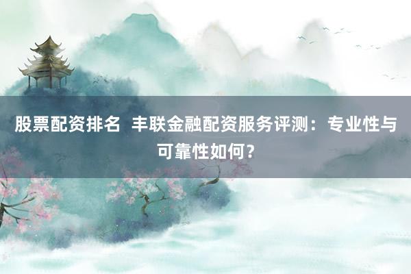 股票配资排名  丰联金融配资服务评测：专业性与可靠性如何？
