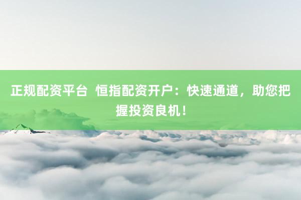 正规配资平台  恒指配资开户：快速通道，助您把握投资良机！