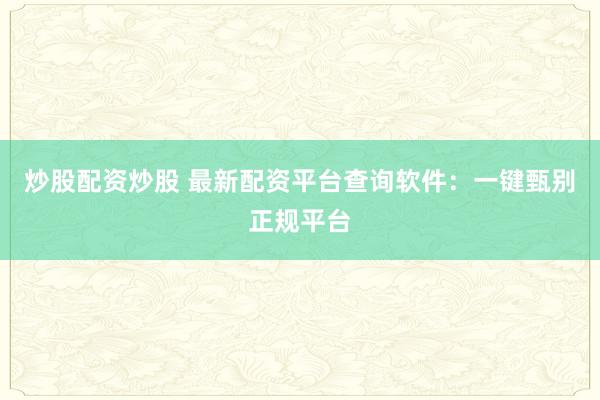 炒股配资炒股 最新配资平台查询软件：一键甄别正规平台