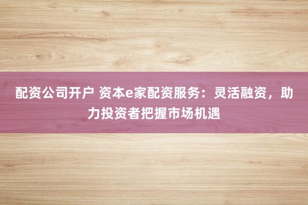 配资公司开户 资本e家配资服务：灵活融资，助力投资者把握市场机遇