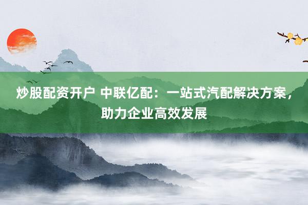 炒股配资开户 中联亿配：一站式汽配解决方案，助力企业高效发展