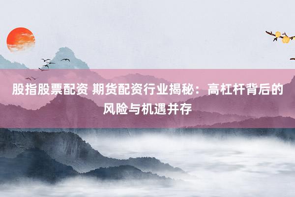 股指股票配资 期货配资行业揭秘：高杠杆背后的风险与机遇并存