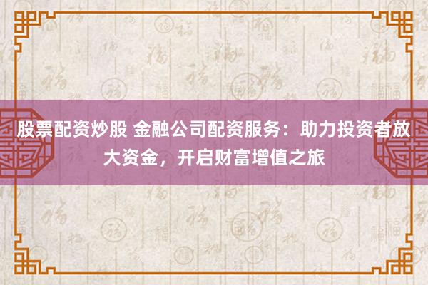 股票配资炒股 金融公司配资服务：助力投资者放大资金，开启财富增值之旅