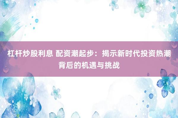 杠杆炒股利息 配资潮起步：揭示新时代投资热潮背后的机遇与挑战