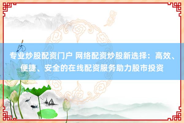 专业炒股配资门户 网络配资炒股新选择：高效、便捷、安全的在线配资服务助力股市投资