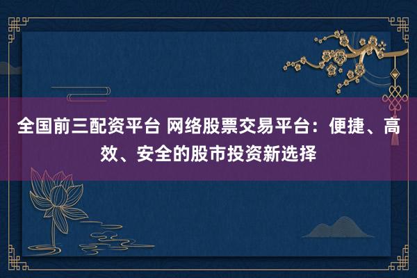 全国前三配资平台 网络股票交易平台：便捷、高效、安全的股市投资新选择